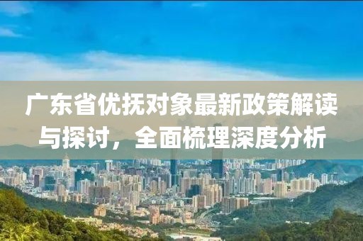 广东省优抚对象最新政策解读与探讨，全面梳理深度分析