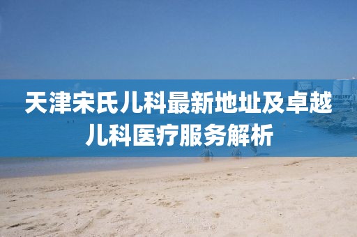 天津宋氏儿科最新地址及卓越儿科医疗服务解析