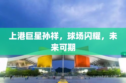 上港巨星孙祥，球场闪耀，未来可期
