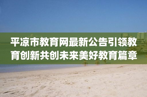 平凉市教育网最新公告引领教育创新共创未来美好教育篇章