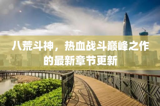 八荒斗神，热血战斗巅峰之作的最新章节更新