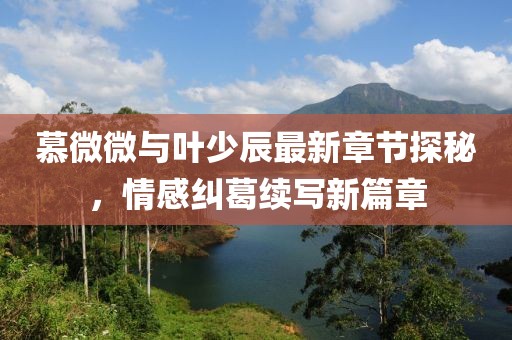 慕微微与叶少辰最新章节探秘，情感纠葛续写新篇章
