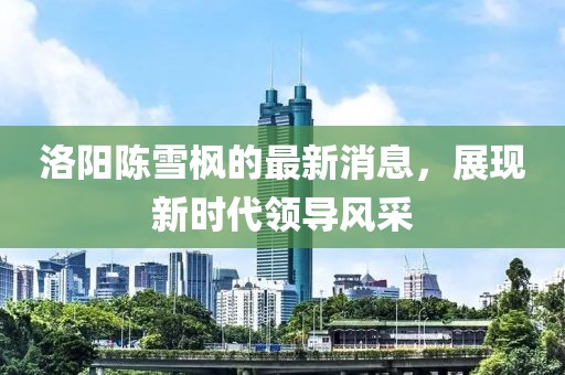 洛阳陈雪枫的最新消息，展现新时代领导风采