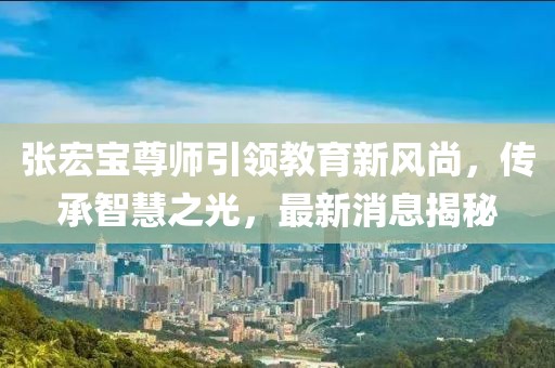 张宏宝尊师引领教育新风尚，传承智慧之光，最新消息揭秘