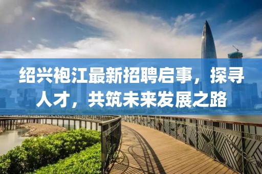 绍兴袍江最新招聘启事，探寻人才，共筑未来发展之路