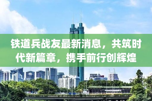 铁道兵战友最新消息，共筑时代新篇章，携手前行创辉煌
