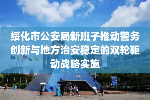绥化市公安局新班子推动警务创新与地方治安稳定的双轮驱动战略实施