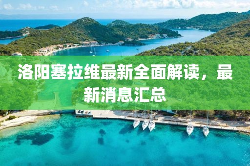 洛阳塞拉维最新全面解读，最新消息汇总