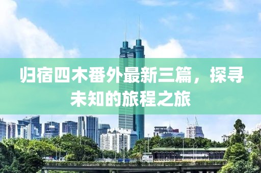 归宿四木番外最新三篇，探寻未知的旅程之旅