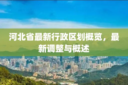 河北省最新行政区划概览，最新调整与概述