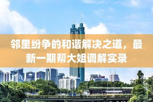 邻里纷争的和谐解决之道，最新一期帮大姐调解实录
