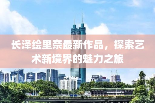 长泽绘里奈最新作品，探索艺术新境界的魅力之旅
