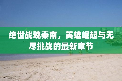 绝世战魂秦南，英雄崛起与无尽挑战的最新章节