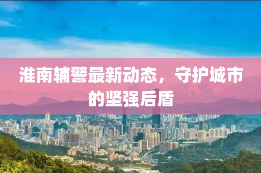 淮南辅警最新动态，守护城市的坚强后盾