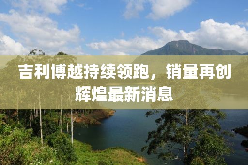 吉利博越持续领跑，销量再创辉煌最新消息