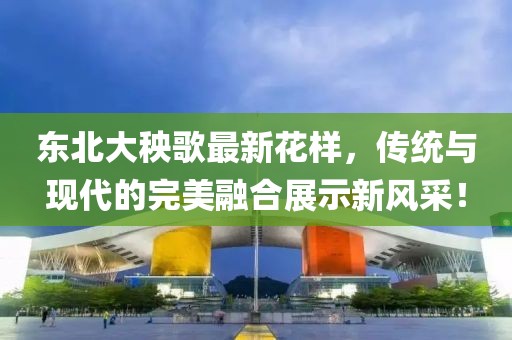 东北大秧歌最新花样，传统与现代的完美融合展示新风采！
