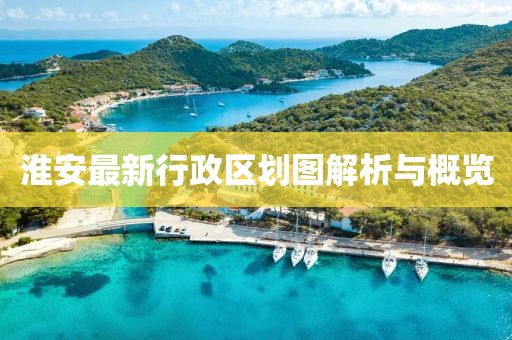 淮安最新行政区划图解析与概览