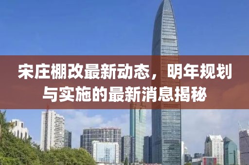 宋庄棚改最新动态，明年规划与实施的最新消息揭秘