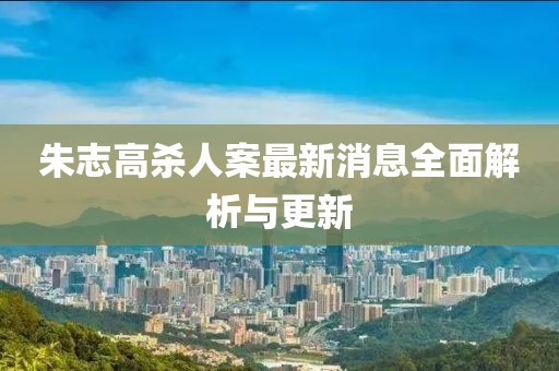 朱志高杀人案最新消息全面解析与更新
