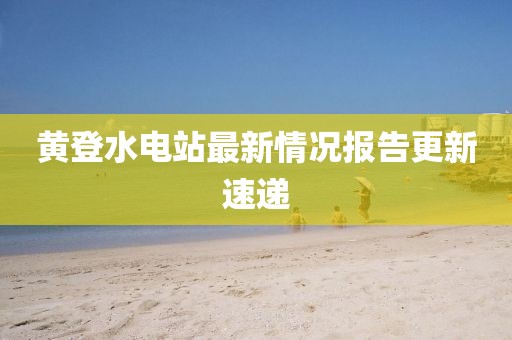 黄登水电站最新情况报告更新速递