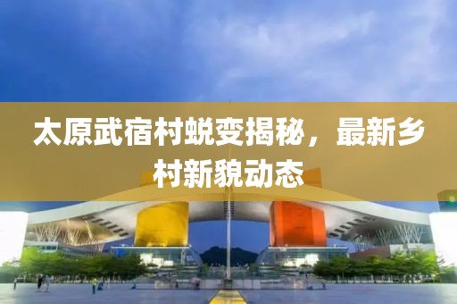 太原武宿村蜕变揭秘，最新乡村新貌动态