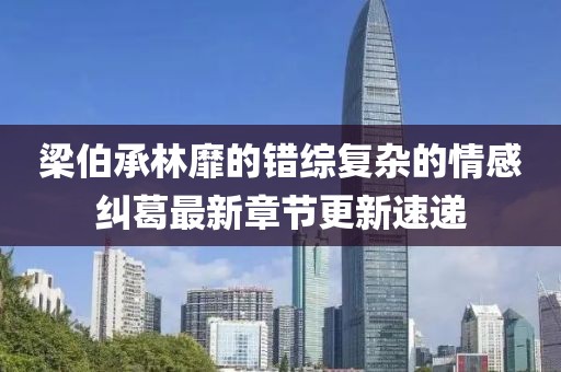 梁伯承林靡的错综复杂的情感纠葛最新章节更新速递