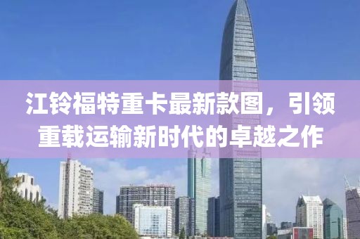 江铃福特重卡最新款图，引领重载运输新时代的卓越之作