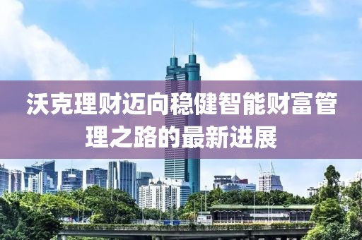 沃克理财迈向稳健智能财富管理之路的最新进展