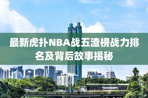 最新虎扑NBA战五渣榜战力排名及背后故事揭秘