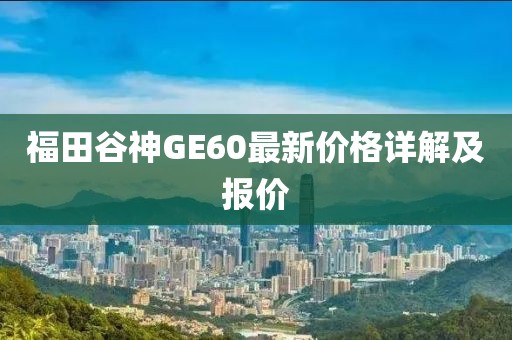 福田谷神GE60最新价格详解及报价