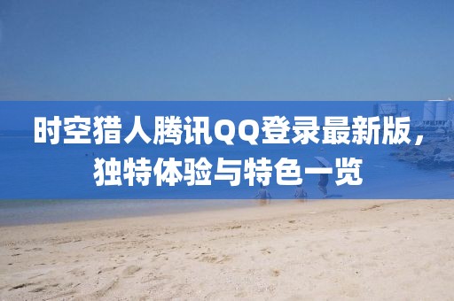 时空猎人腾讯QQ登录最新版，独特体验与特色一览