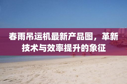 春雨吊运机最新产品图，革新技术与效率提升的象征