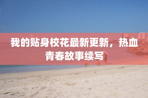 我的贴身校花最新更新，热血青春故事续写