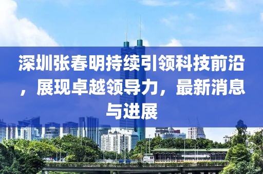深圳张春明持续引领科技前沿，展现卓越领导力，最新消息与进展