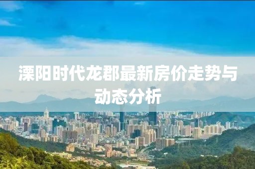 溧阳时代龙郡最新房价走势与动态分析