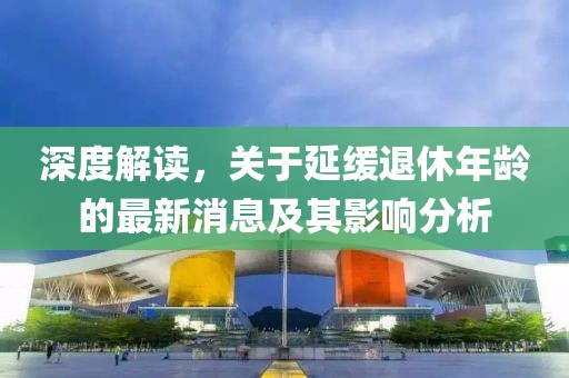 深度解读，关于延缓退休年龄的最新消息及其影响分析
