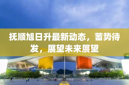 抚顺旭日升最新动态，蓄势待发，展望未来展望