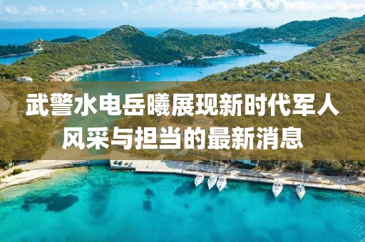 武警水电岳曦展现新时代军人风采与担当的最新消息