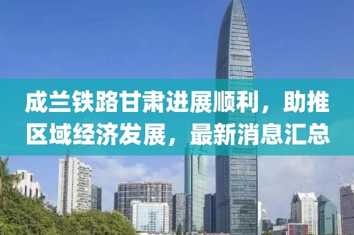成兰铁路甘肃进展顺利，助推区域经济发展，最新消息汇总