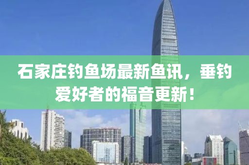 石家庄钓鱼场最新鱼讯，垂钓爱好者的福音更新！