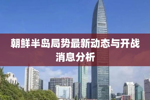 朝鲜半岛局势最新动态与开战消息分析