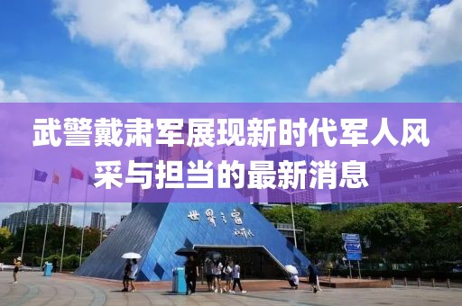 武警戴肃军展现新时代军人风采与担当的最新消息
