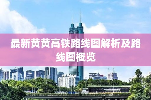 最新黄黄高铁路线图解析及路线图概览