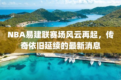 NBA易建联赛场风云再起，传奇依旧延续的最新消息