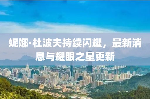妮娜·杜波夫持续闪耀，最新消息与耀眼之星更新