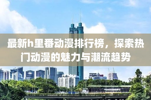 最新h里番动漫排行榜，探索热门动漫的魅力与潮流趋势