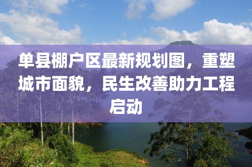 单县棚户区最新规划图，重塑城市面貌，民生改善助力工程启动