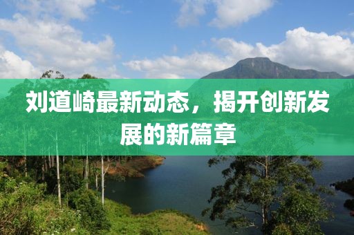 刘道崎最新动态，揭开创新发展的新篇章