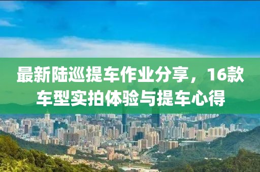 最新陆巡提车作业分享，16款车型实拍体验与提车心得