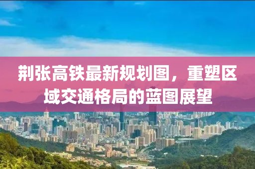 荆张高铁最新规划图，重塑区域交通格局的蓝图展望